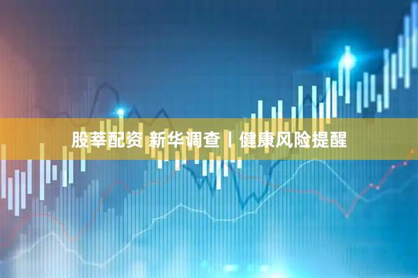 股莘配资 新华调查丨健康风险提醒