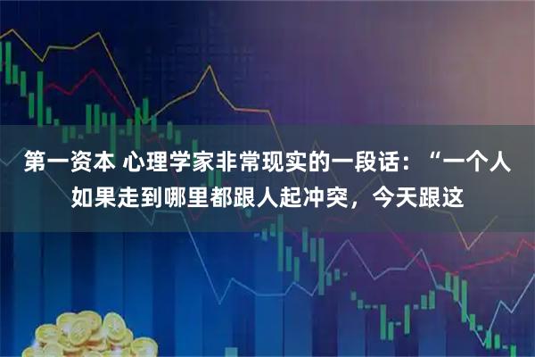 第一资本 心理学家非常现实的一段话：“一个人如果走到哪里都跟人起冲突，今天跟这