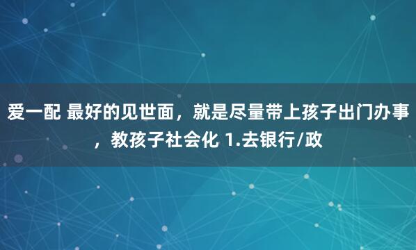 爱一配 最好的见世面，就是尽量带上孩子出门办事，教孩子社会化 1.去银行/政