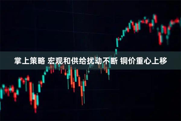 掌上策略 宏观和供给扰动不断 铜价重心上移