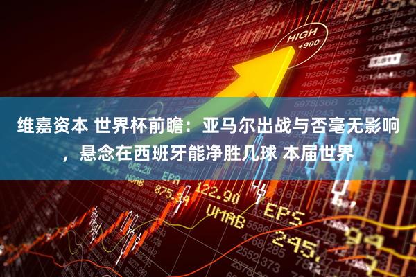 维嘉资本 世界杯前瞻：亚马尔出战与否毫无影响，悬念在西班牙能净胜几球 本届世界