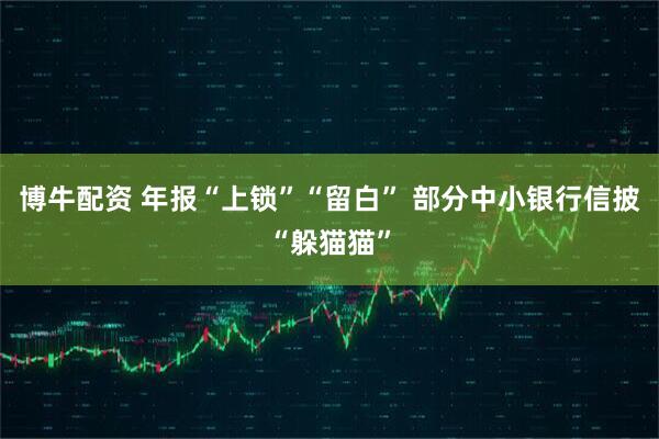 博牛配资 年报“上锁”“留白” 部分中小银行信披“躲猫猫”