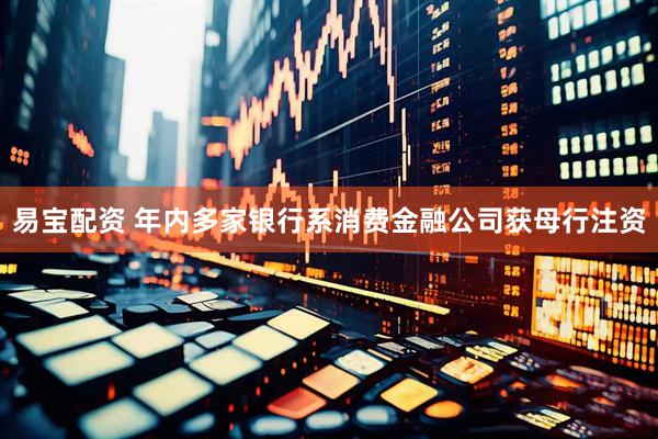 易宝配资 年内多家银行系消费金融公司获母行注资