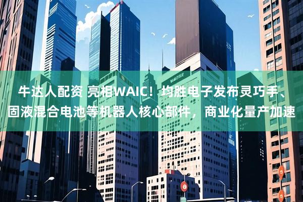牛达人配资 亮相WAIC！均胜电子发布灵巧手、固液混合电池等机器人核心部件，商业化量产加速