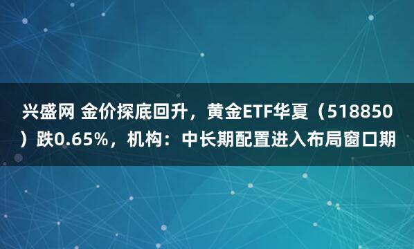 兴盛网 金价探底回升，黄金ETF华夏（518850）跌0.65%，机构：中长期配置进入布局窗口期