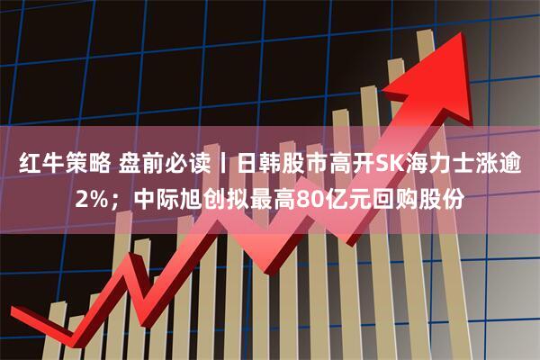 红牛策略 盘前必读丨日韩股市高开SK海力士涨逾2%；中际旭创拟最高80亿元回购股份