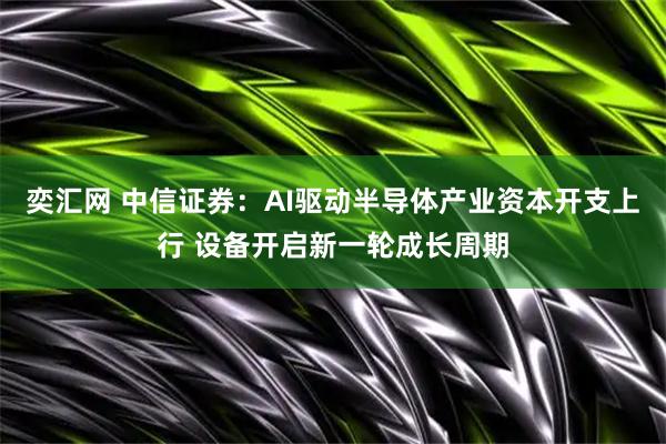 奕汇网 中信证券:AI驱动半导体产业资本开支上行 设备开启新一轮成长周期
