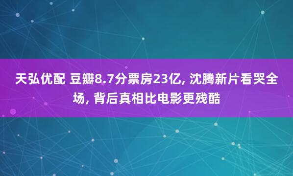 天弘优配 豆瓣8.7分票房23亿, 沈腾新片看哭全场, 背后真相比电影更残酷