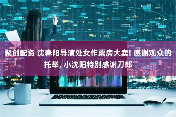 聚创配资 沈春阳导演处女作票房大卖! 感谢观众的托举, 小沈阳特别感谢刀郎