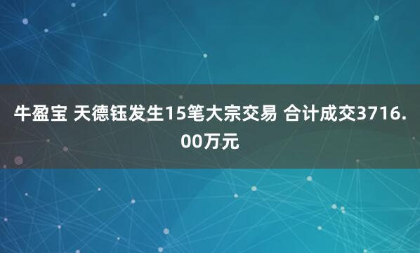 牛盈宝 天德钰发生15笔大宗交易 合计成交3716.00万元